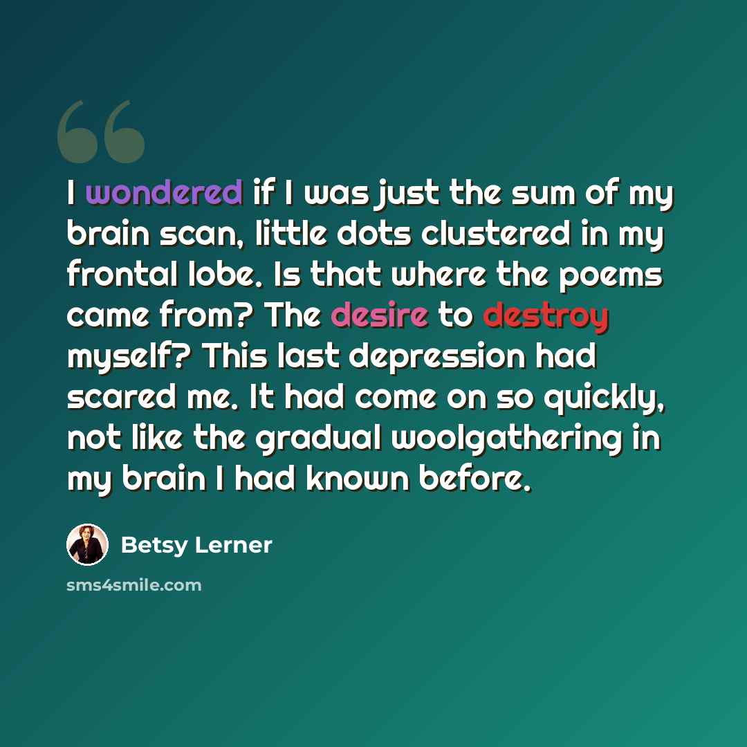 “I wondered if I was just the sum of my brain scan, little dots clustered in my frontal lobe. Is that where the poems came from? The desire to destroy myself? This last depression had scared me. It had come on so quickly, not like the gradual woolgathering in my brain I had known before.” quote by Betsy Lerner