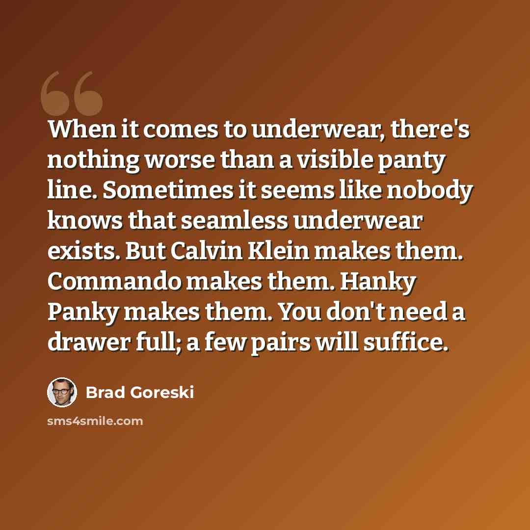 “When it comes to underwear, there's nothing worse than a visible panty line. Sometimes it seems like nobody knows that seamless underwear exists. But Calvin Klein makes them. Commando makes them. Hanky Panky makes them. You don't need a drawer full; a few pairs will suffice.” quote by Brad Goreski