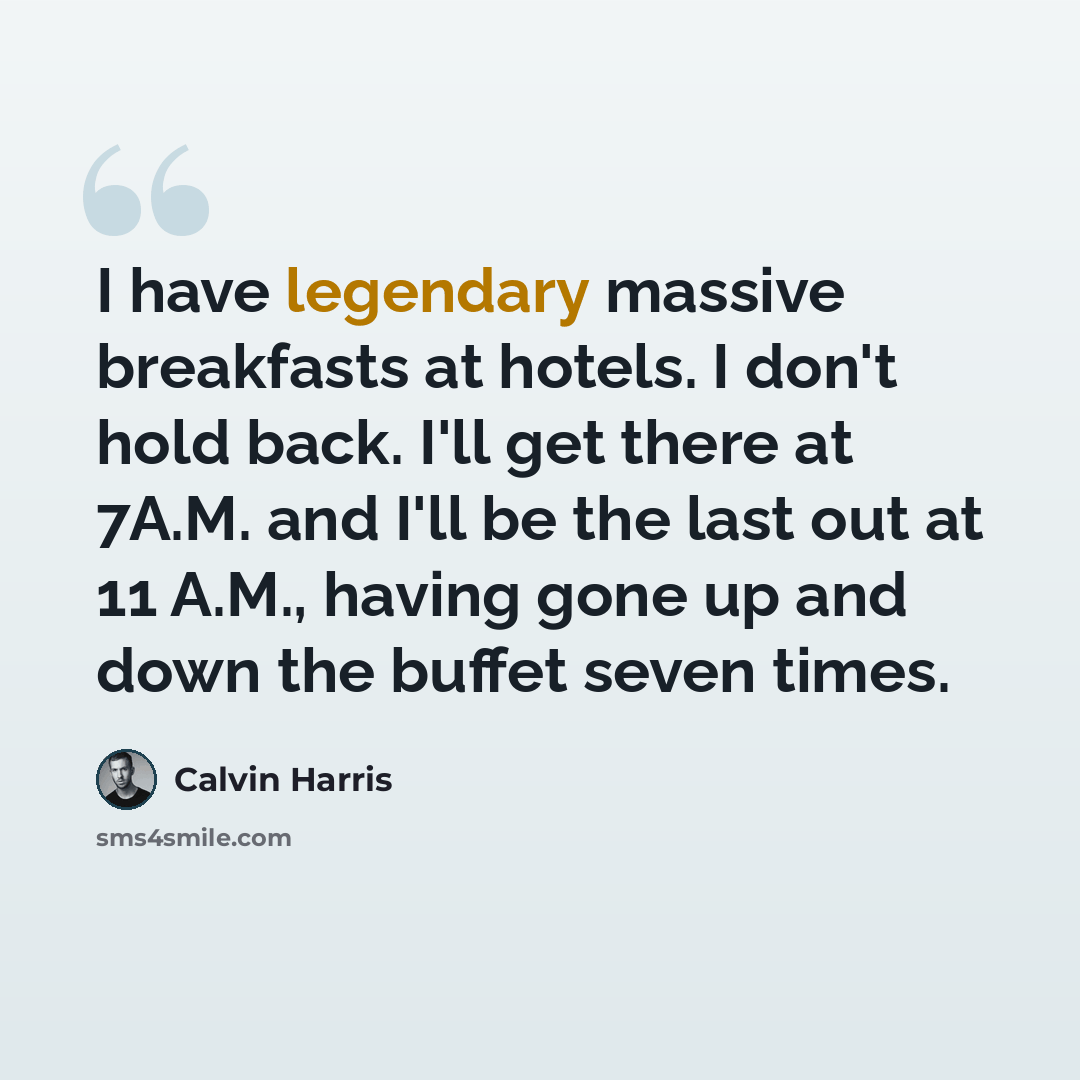 “I have legendary massive breakfasts at hotels. I don't hold back. I'll get there at 7A.M. and I'll be the last out at 11 A.M., having gone up and down the buffet seven times.” quote by Calvin Harris