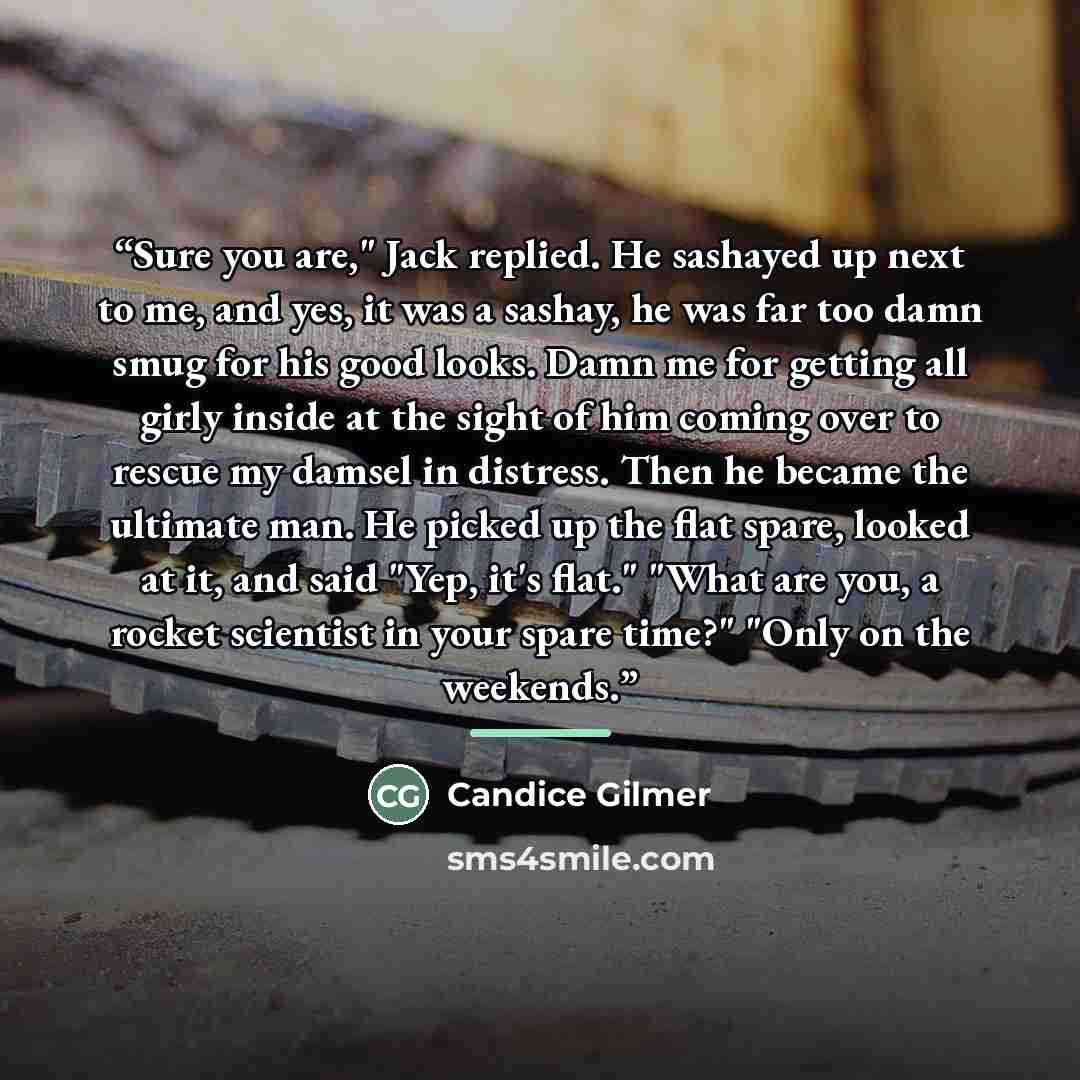 “Sure you are," Jack replied. He sashayed up next to me, and yes, it was a sashay, he was far too damn smug for his good looks. Damn me for getting all girly inside at the sight of him coming over to rescue my damsel in distress. Then he became the ultimate man. He picked up the flat spare, looked…” quote by Candice Gilmer