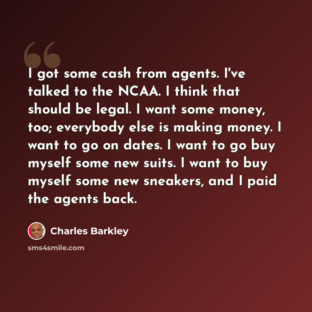 “I got some cash from agents. I've talked to the NCAA. I think that should be legal. I want some money, too; everybody else is making money. I want to go on dates. I want to go buy myself some new suits. I want to buy myself some new sneakers, and I paid the agents back.” quote by Charles Barkley