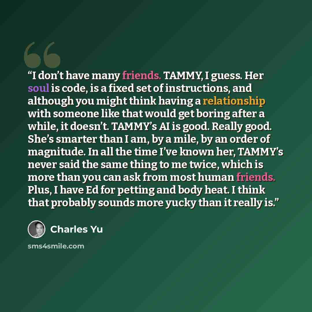 “I don’t have many friends. TAMMY, I guess. Her soul is code, is a fixed set of instructions, and although you might think having a relationship with someone like that would get boring after a while, it doesn’t. TAMMY’s AI is good. Really good. She’s smarter than I am, by a mile, by an order of…” quote by Charles Yu