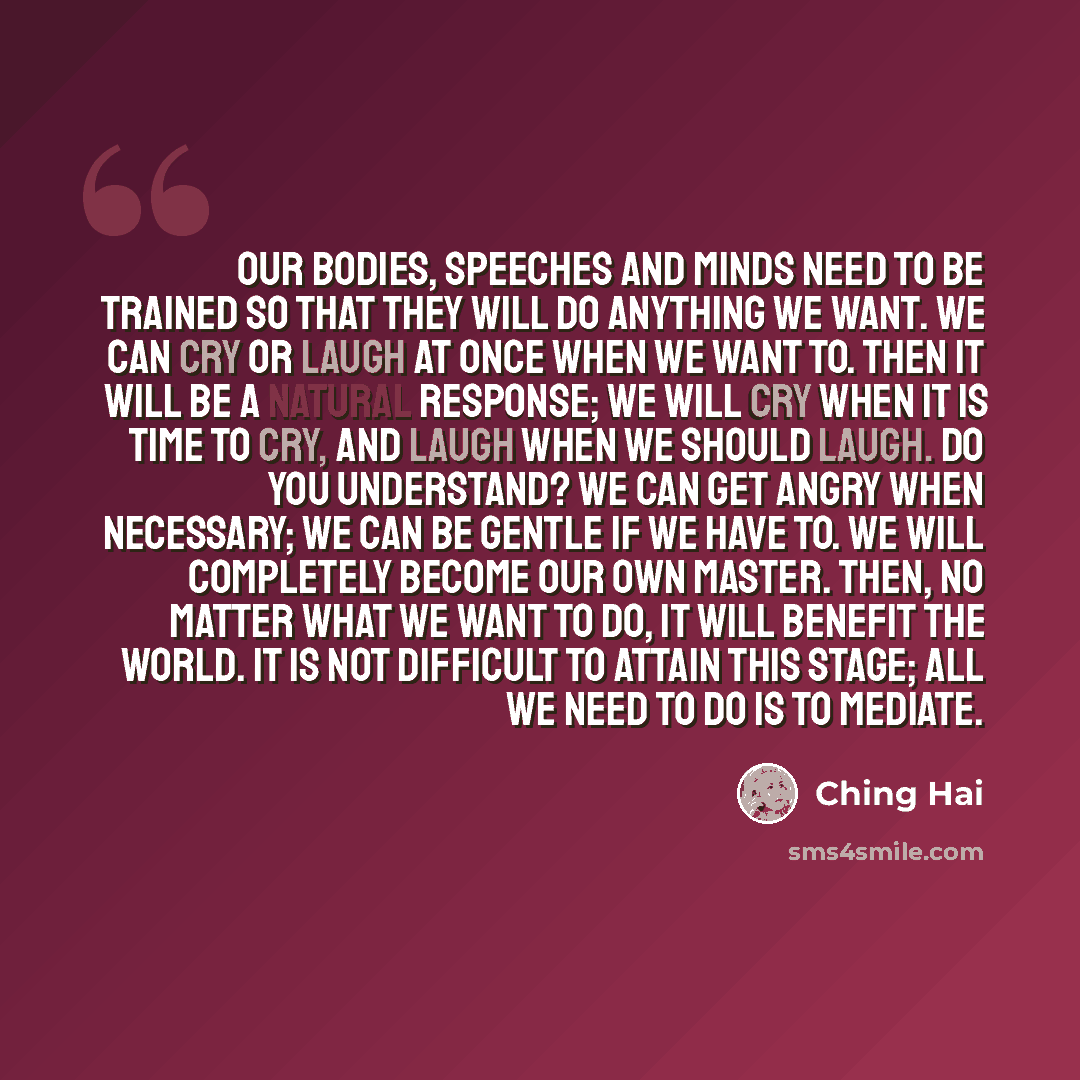 “Our bodies, speeches and minds need to be trained so that they will do anything we want. We can cry or laugh at once when we want to. Then it will be a natural response; we will cry when it is time to cry, and laugh when we should laugh. Do you understand? We can get angry when necessary; we can…” quote by Ching Hai
