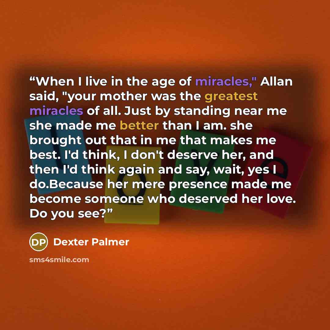 “When I live in the age of miracles," Allan said, "your mother was the greatest miracles of all. Just by standing near me she made me better than I am. she brought out that in me that makes me best. I'd think, I don't deserve her, and then I'd think again and say, wait, yes I do.Because her mere…” quote by Dexter Palmer