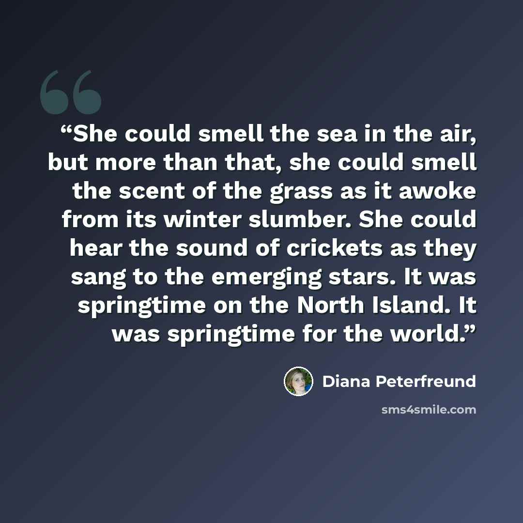 “She could smell the sea in the air, but more than that, she could smell the scent of the grass as it awoke from its winter slumber. She could hear the sound of crickets as they sang to the emerging stars. It was springtime on the North Island. It was springtime for the world.” quote by Diana Peterfreund