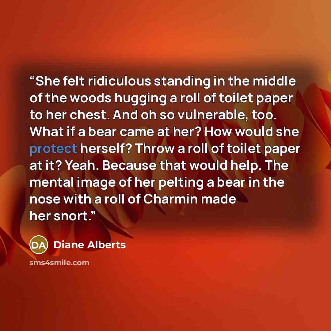 “She felt ridiculous standing in the middle of the woods hugging a roll of toilet paper to her chest. And oh so vulnerable, too. What if a bear came at her? How would she protect herself? Throw a roll of toilet paper at it? Yeah. Because that would help. The mental image of her pelting a bear in…” quote by Diane Alberts