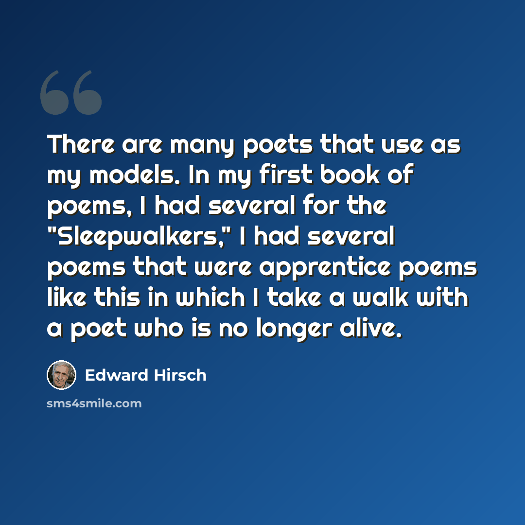 “There are many poets that use as my models. In my first book of poems, I had several for the "Sleepwalkers," I had several poems that were apprentice poems like this in which I take a walk with a poet who is no longer alive.” quote by Edward Hirsch