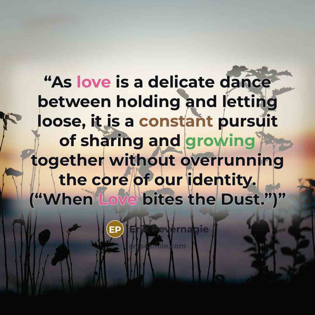 “As love is a delicate dance between holding and letting loose, it is a constant pursuit of sharing and growing together without overrunning the core of our identity. (“When Love bites the Dust.”)” quote by Erik Pevernagie
