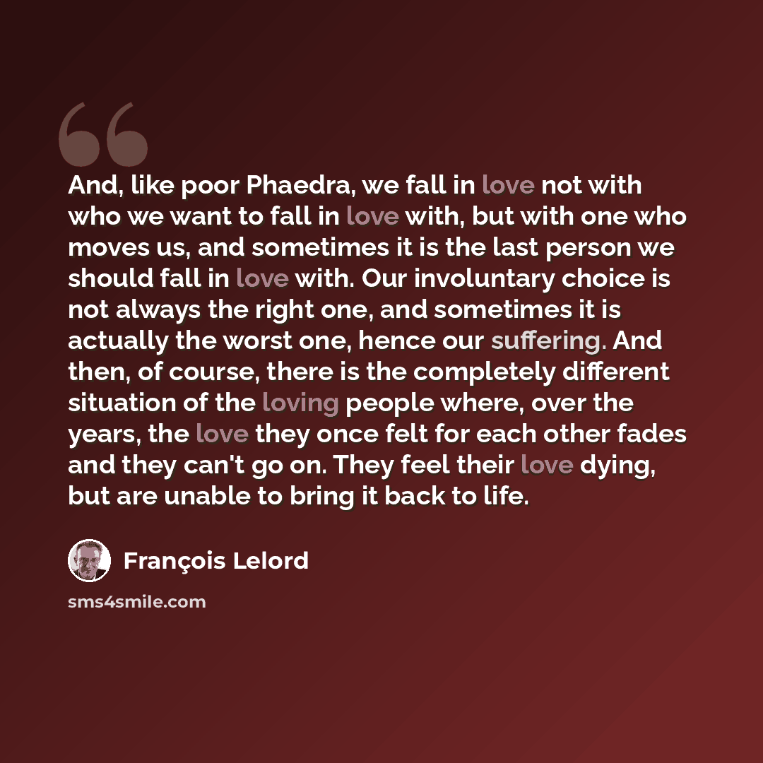 “And, like poor Phaedra, we fall in love not with who we want to fall in love with, but with one who moves us, and sometimes it is the last person we should fall in love with. Our involuntary choice is not always the right one, and sometimes it is actually the worst one, hence our suffering. And…” quote by François Lelord