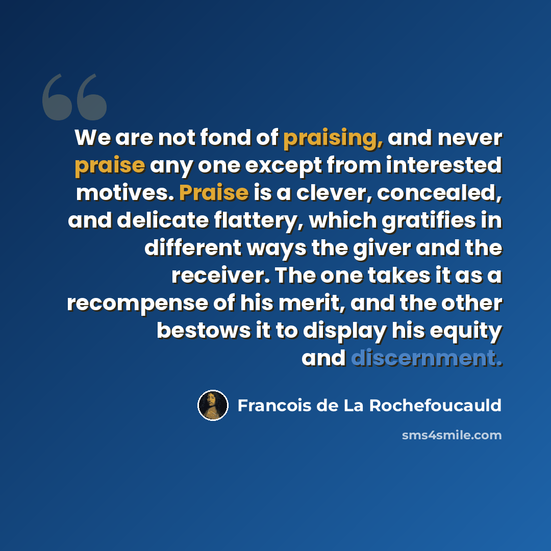 “We are not fond of praising, and never praise any one except from interested motives. Praise is a clever, concealed, and delicate flattery, which gratifies in different ways the giver and the receiver. The one takes it as a recompense of his merit, and the other bestows it to display his equity…” quote by Francois de La Rochefoucauld