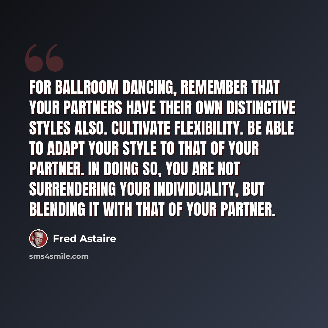 “For ballroom dancing, remember that your partners have their own distinctive styles also. Cultivate flexibility. Be able to adapt your style to that of your partner. In doing so, you are not surrendering your individuality, but blending it with that of your partner.” quote by Fred Astaire