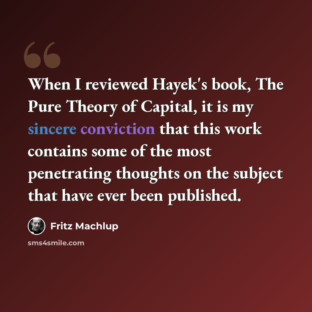“When I reviewed Hayek's book, The Pure Theory of Capital, it is my sincere conviction that this work contains some of the most penetrating thoughts on the subject that have ever been published.” quote by Fritz Machlup