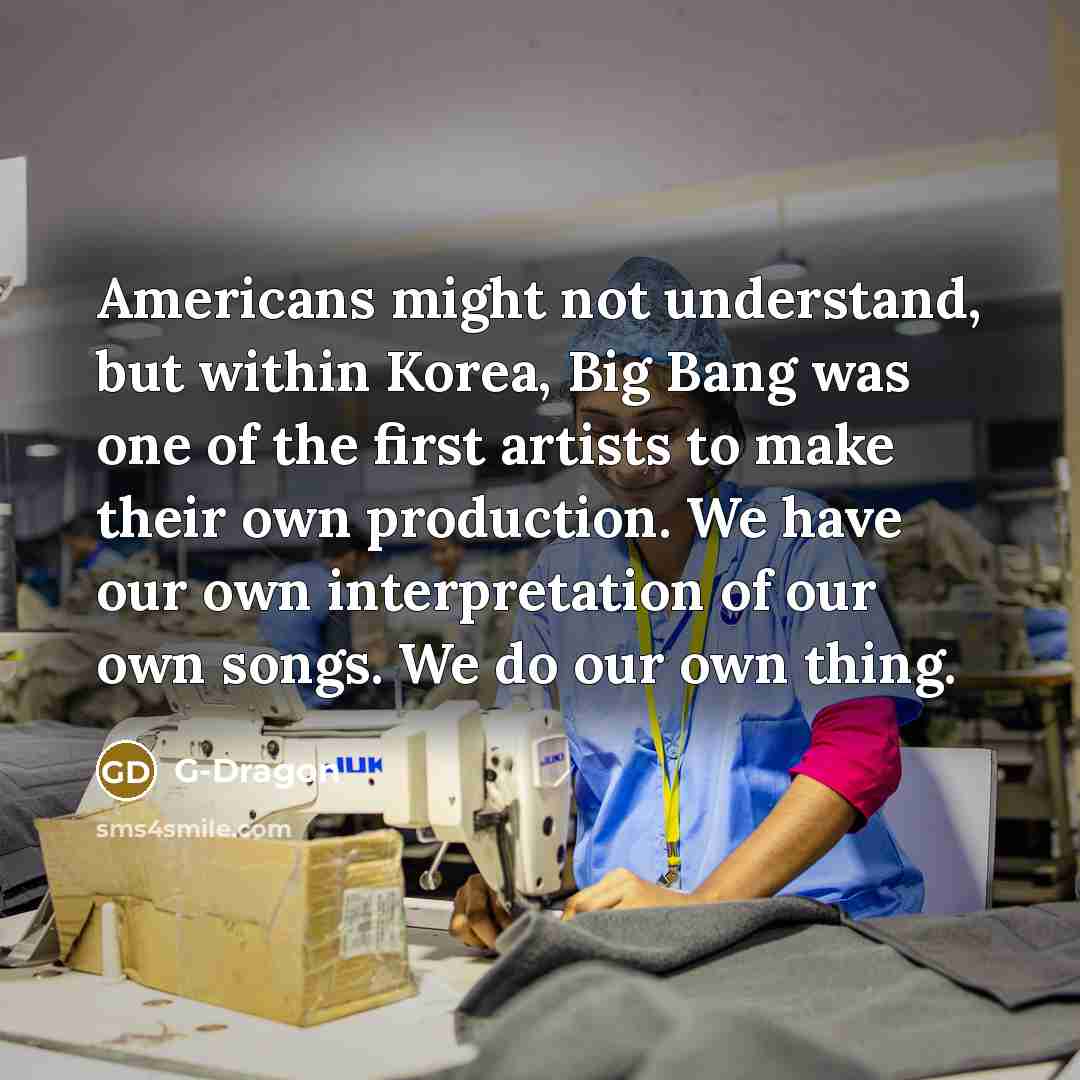 “Americans might not understand, but within Korea, Big Bang was one of the first artists to make their own production. We have our own interpretation of our own songs. We do our own thing.” quote by G-Dragon