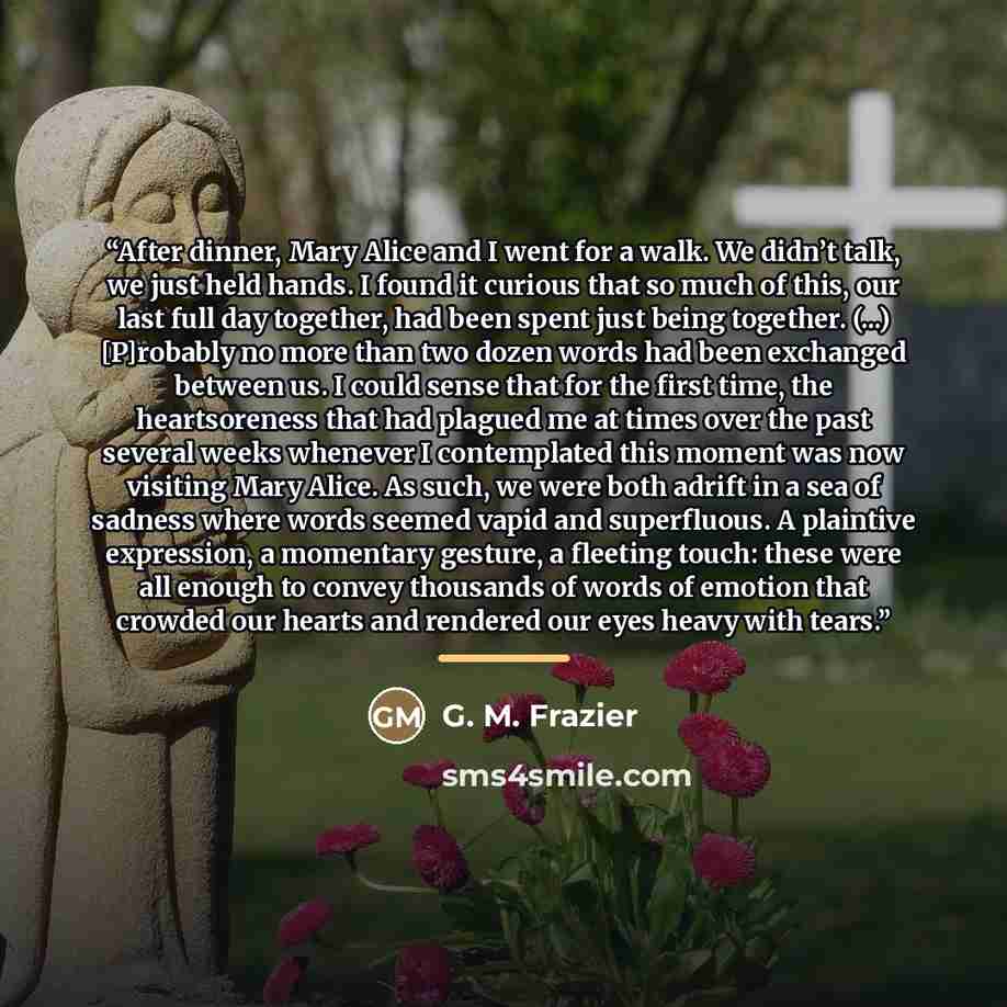 “After dinner, Mary Alice and I went for a walk. We didn’t talk, we just held hands. I found it curious that so much of this, our last full day together, had been spent just being together. (...) [P]robably no more than two dozen words had been exchanged between us. I could sense that for the first…” quote by G. M. Frazier