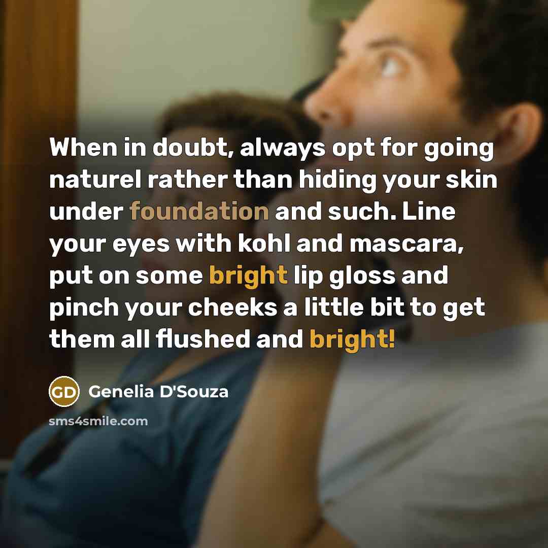 “When in doubt, always opt for going naturel rather than hiding your skin under foundation and such. Line your eyes with kohl and mascara, put on some bright lip gloss and pinch your cheeks a little bit to get them all flushed and bright!” quote by Genelia D'Souza