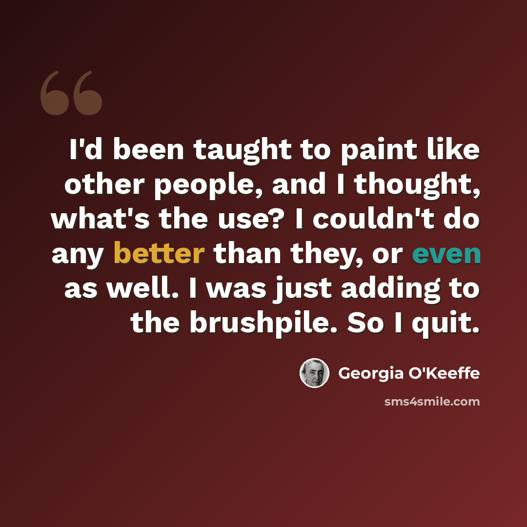 “I'd been taught to paint like other people, and I thought, what's the use? I couldn't do any better than they, or even as well. I was just adding to the brushpile. So I quit.” quote by Georgia O'Keeffe