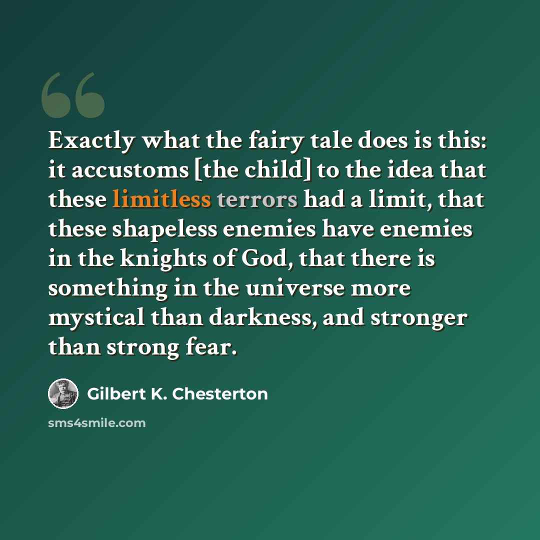 “Exactly what the fairy tale does is this: it accustoms [the child] to the idea that these limitless terrors had a limit, that these shapeless enemies have enemies in the knights of God, that there is something in the universe more mystical than darkness, and stronger than strong fear.” quote by Gilbert K. Chesterton