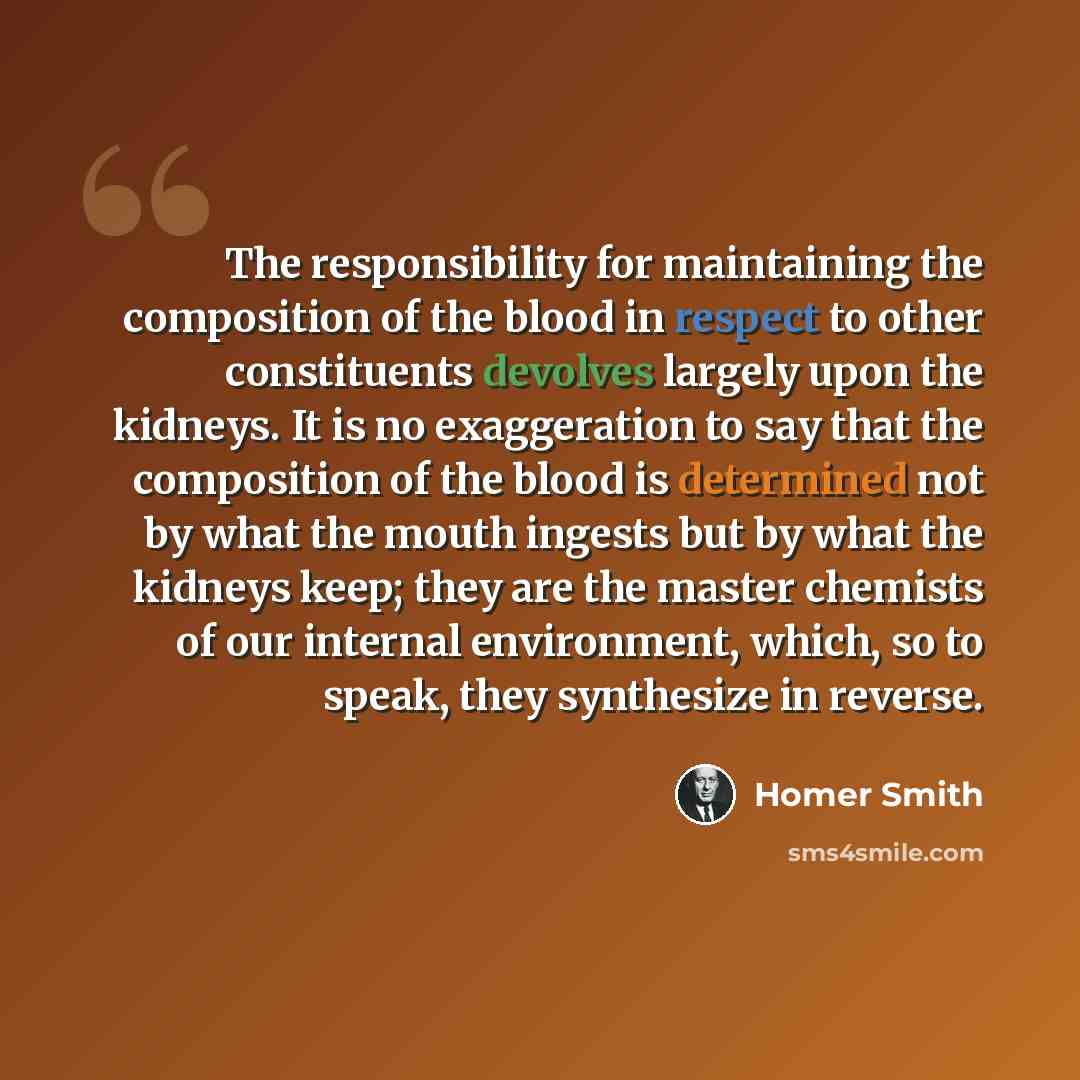 “The responsibility for maintaining the composition of the blood in respect to other constituents devolves largely upon the kidneys. It is no exaggeration to say that the composition of the blood is determined not by what the mouth ingests but by what the kidneys keep; they are the master chemists…” quote by Homer Smith