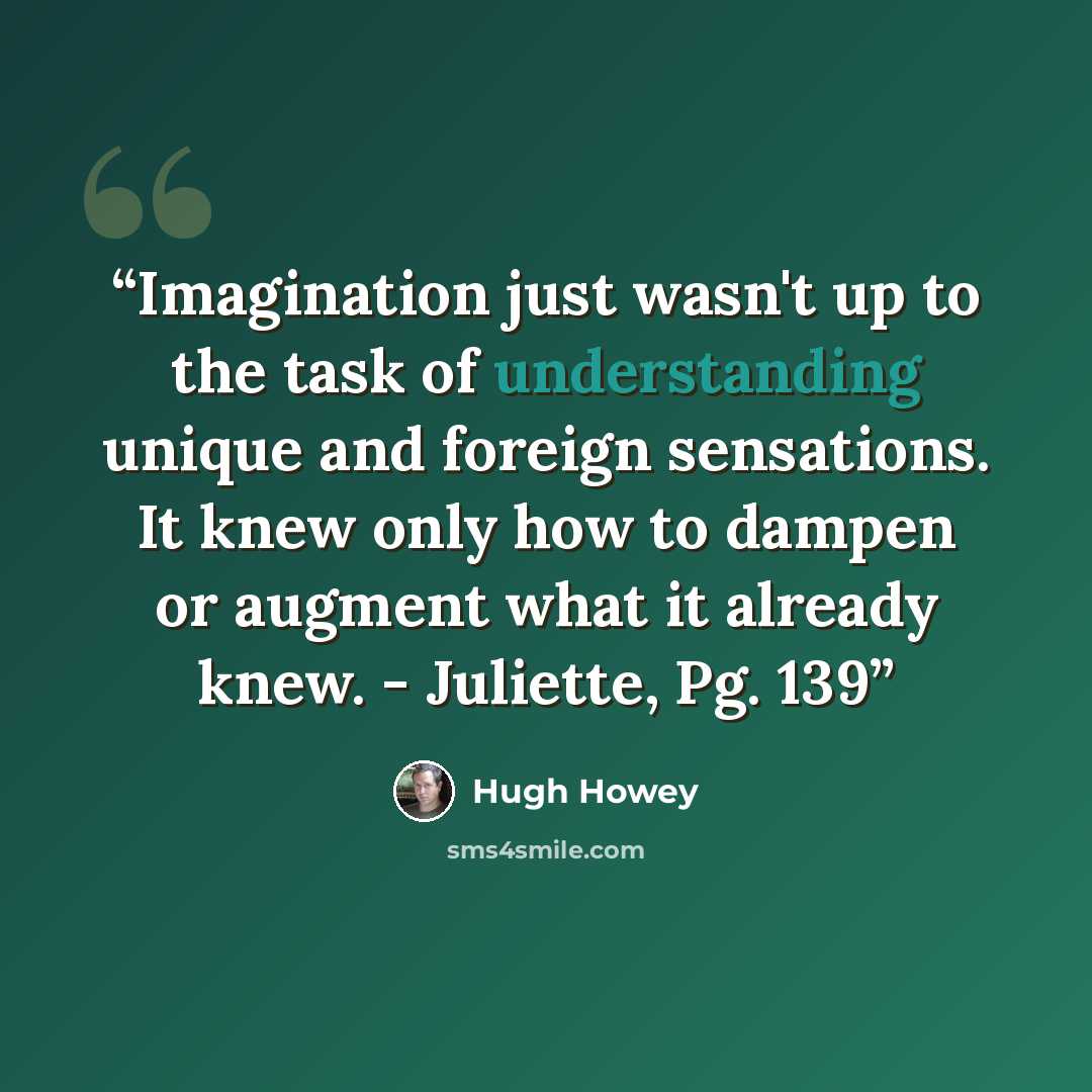 “Imagination just wasn't up to the task of understanding unique and foreign sensations. It knew only how to dampen or augment what it already knew. - Juliette, Pg. 139” quote by Hugh Howey