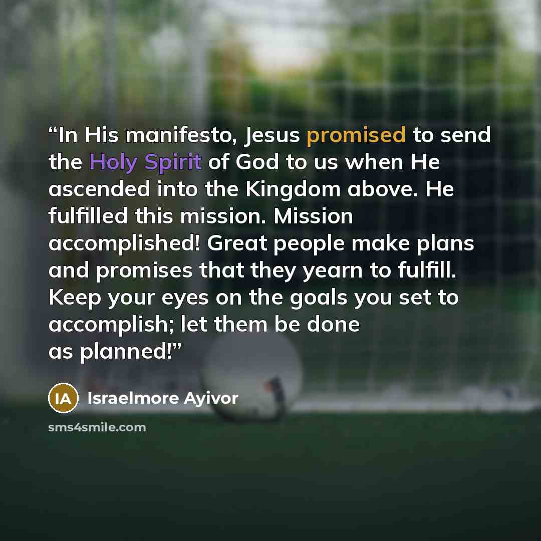 “In His manifesto, Jesus promised to send the Holy Spirit of God to us when He ascended into the Kingdom above. He fulfilled this mission. Mission accomplished! Great people make plans and promises that they yearn to fulfill. Keep your eyes on the goals you set to accomplish; let them be done as…” quote by Israelmore Ayivor