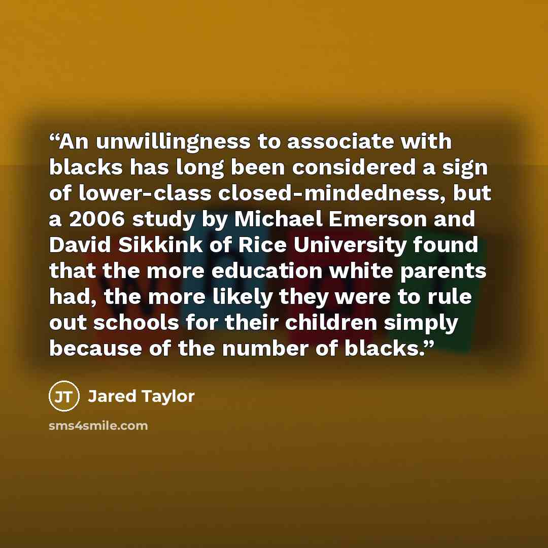 “An unwillingness to associate with blacks has long been considered a sign of lower-class closed-mindedness, but a 2006 study by Michael Emerson and David Sikkink of Rice University found that the more education white parents had, the more likely they were to rule out schools for their children…” quote by Jared Taylor