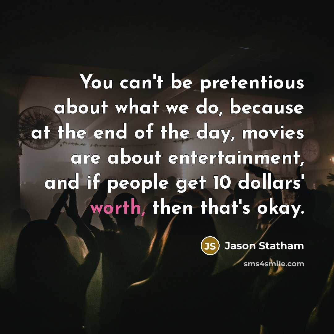 “You can't be pretentious about what we do, because at the end of the day, movies are about entertainment, and if people get 10 dollars' worth, then that's okay.” quote by Jason Statham