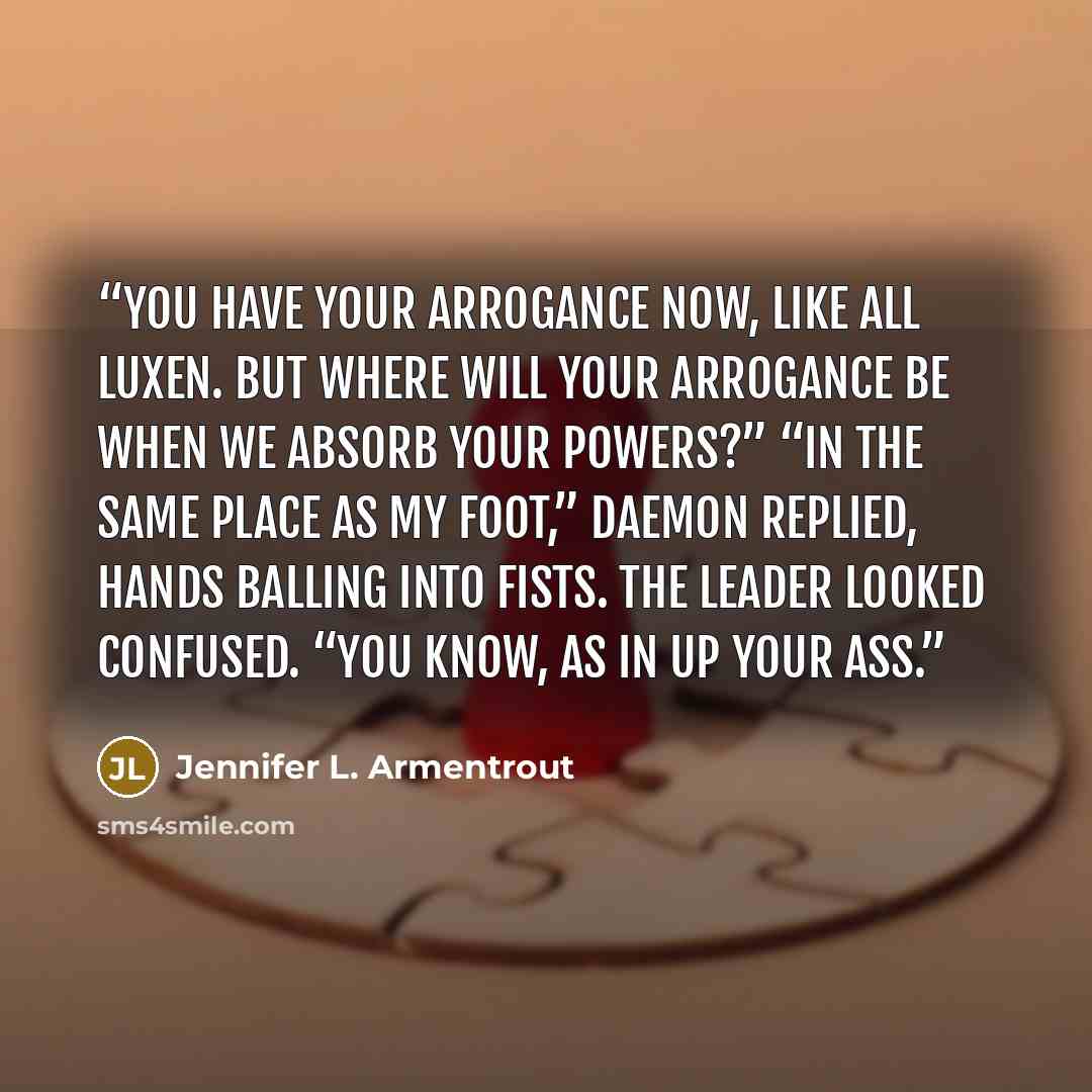 “You have your arrogance now, like all Luxen. But where will your arrogance be when we absorb your powers?” “In the same place as my foot,” Daemon replied, hands balling into fists. The leader looked confused. “You know, as in up your ass.” quote by Jennifer L. Armentrout