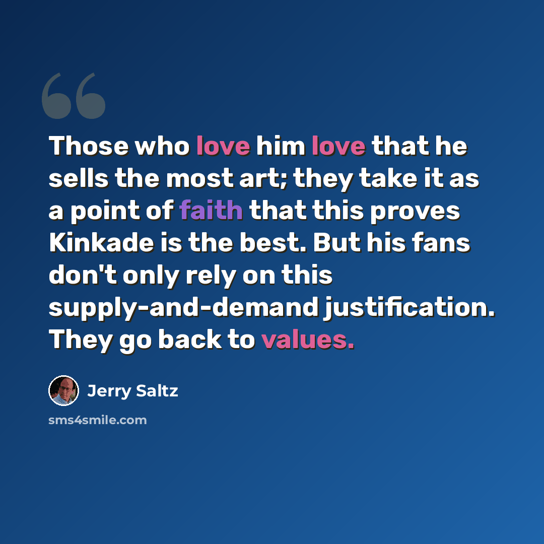 “Those who love him love that he sells the most art; they take it as a point of faith that this proves Kinkade is the best. But his fans don't only rely on this supply-and-demand justification. They go back to values.” quote by Jerry Saltz