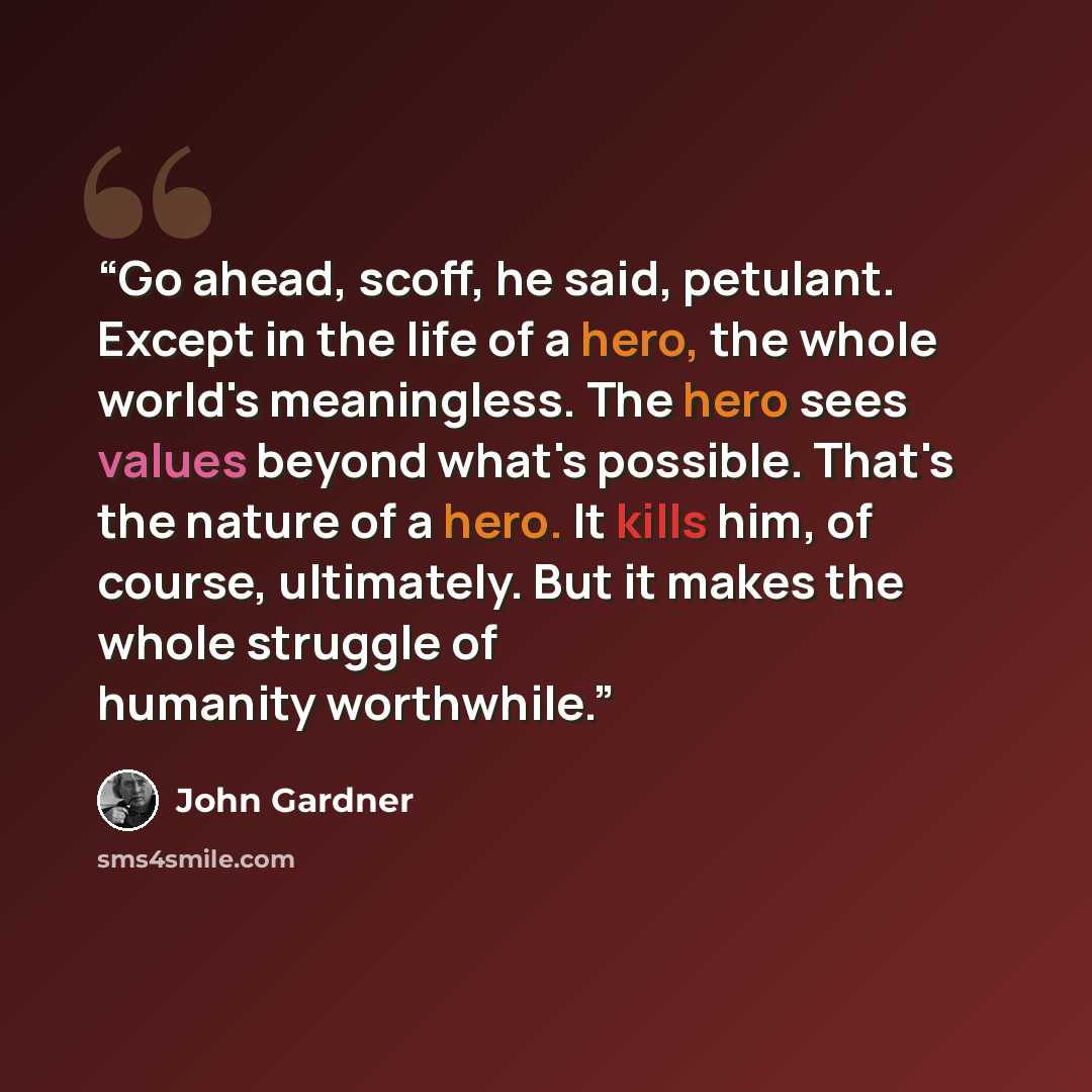 “Go ahead, scoff, he said, petulant. Except in the life of a hero, the whole world's meaningless. The hero sees values beyond what's possible. That's the nature of a hero. It kills him, of course, ultimately. But it makes the whole struggle of humanity worthwhile.” quote by John Gardner