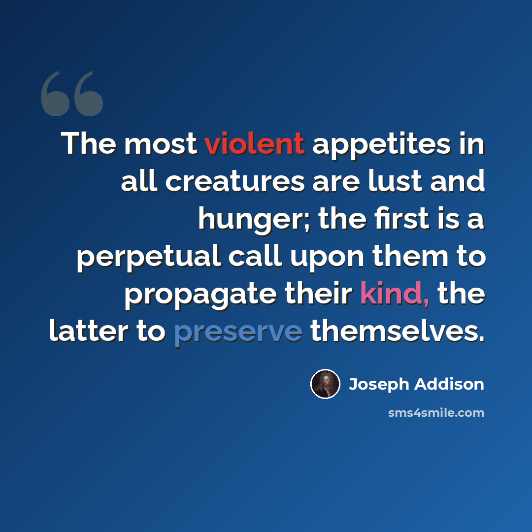 “The most violent appetites in all creatures are lust and hunger; the first is a perpetual call upon them to propagate their kind, the latter to preserve themselves.” quote by Joseph Addison