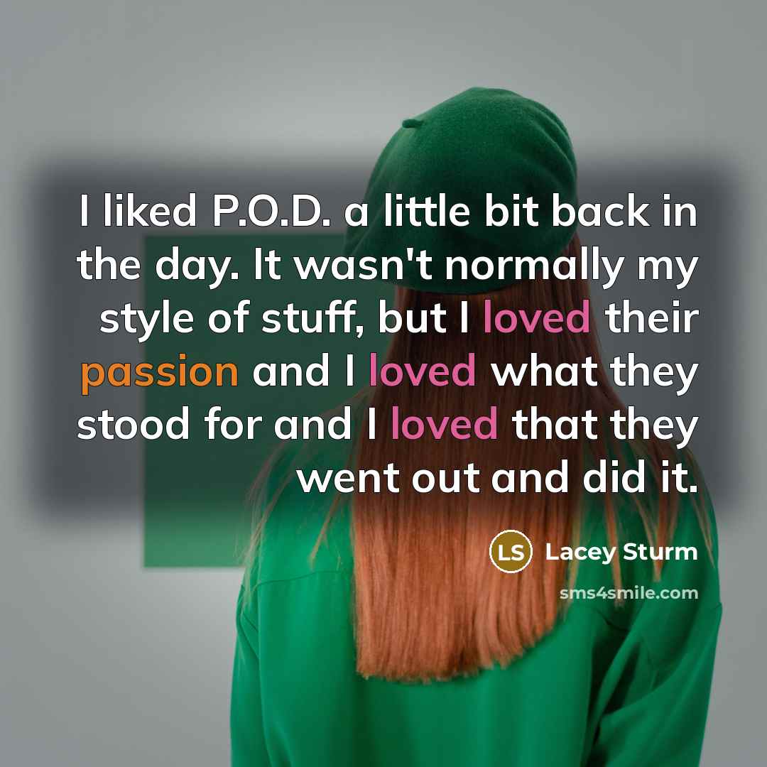 “I liked P.O.D. a little bit back in the day. It wasn't normally my style of stuff, but I loved their passion and I loved what they stood for and I loved that they went out and did it.” quote by Lacey Sturm