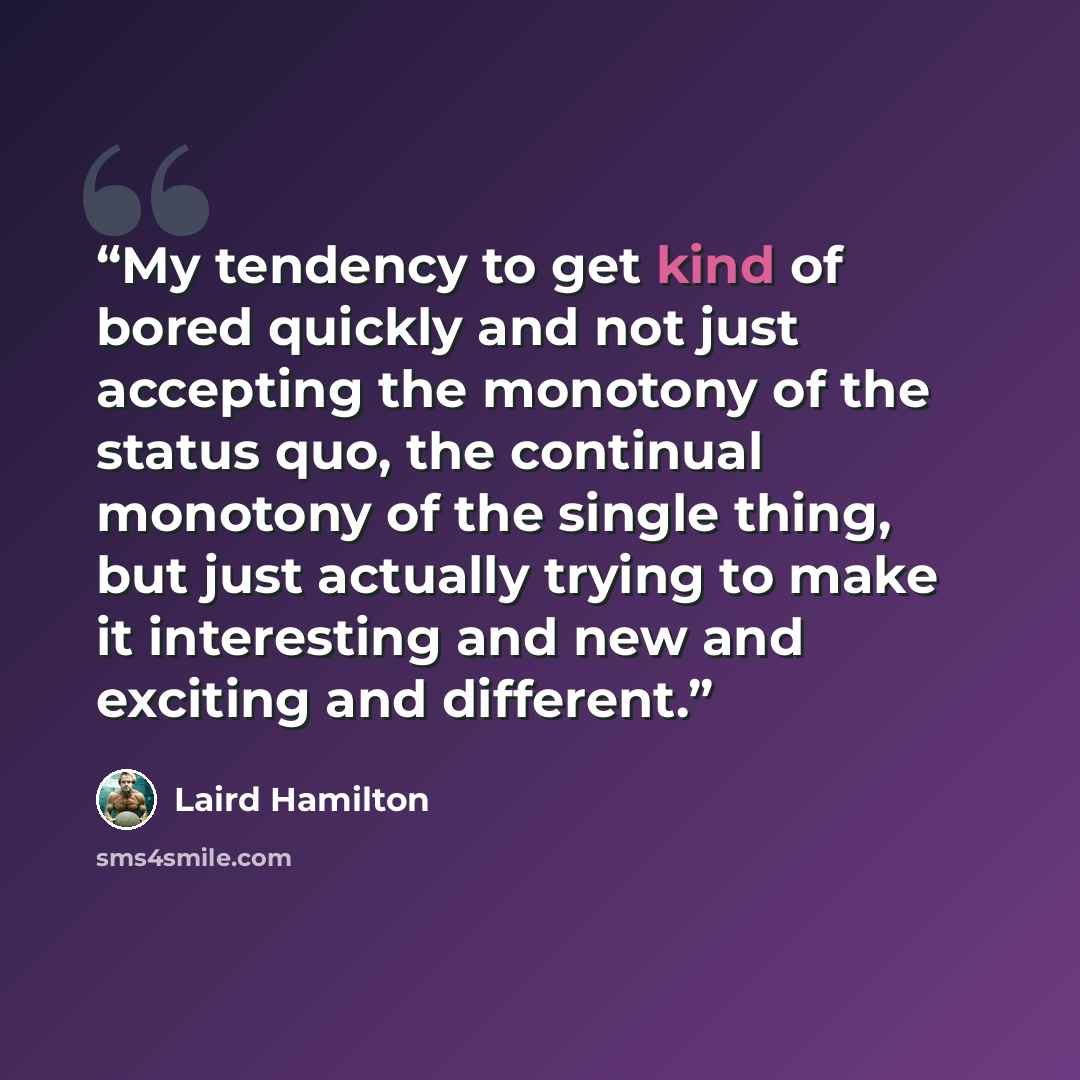 “My tendency to get kind of bored quickly and not just accepting the monotony of the status quo, the continual monotony of the single thing, but just actually trying to make it interesting and new and exciting and different.” quote by Laird Hamilton