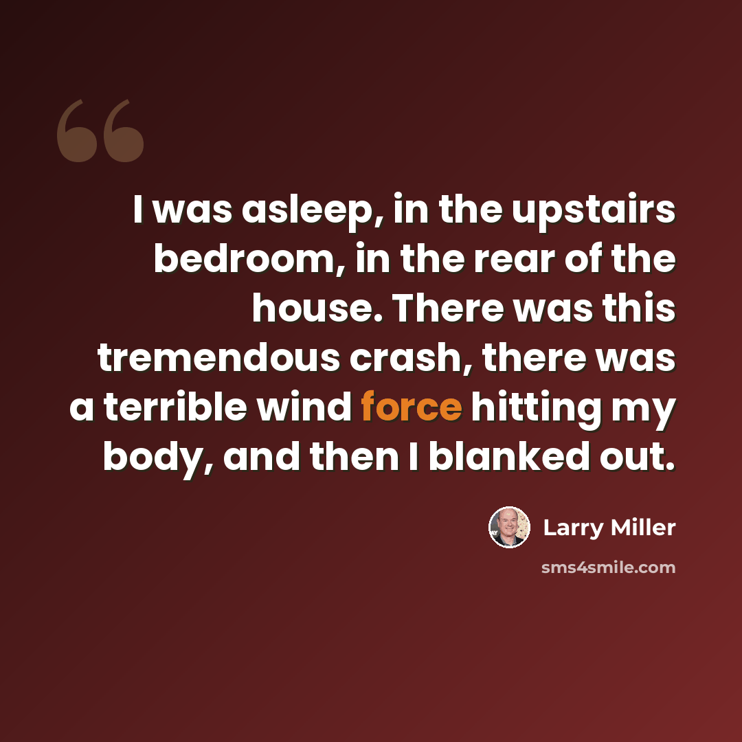 “I was asleep, in the upstairs bedroom, in the rear of the house. There was this tremendous crash, there was a terrible wind force hitting my body, and then I blanked out.” quote by Larry Miller