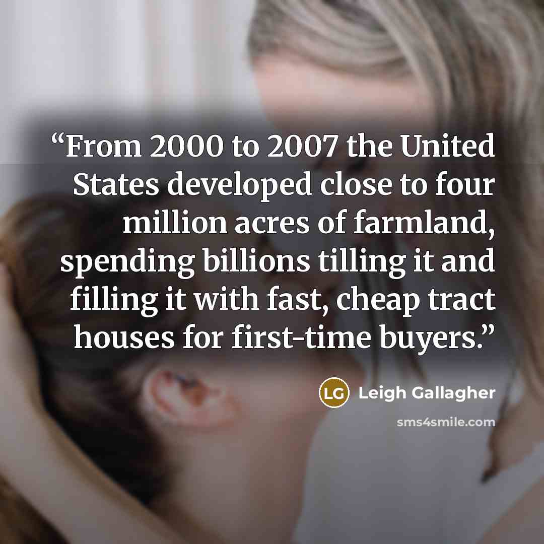 “From 2000 to 2007 the United States developed close to four million acres of farmland, spending billions tilling it and filling it with fast, cheap tract houses for first-time buyers.” quote by Leigh Gallagher