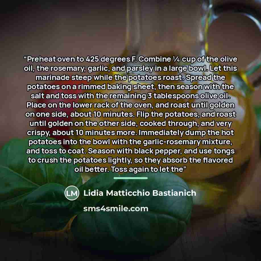 “Preheat oven to 425 degrees F. Combine ¼ cup of the olive oil, the rosemary, garlic, and parsley in a large bowl. Let this marinade steep while the potatoes roast. Spread the potatoes on a rimmed baking sheet, then season with the salt and toss with the remaining 3 tablespoons olive oil. Place on…” quote by Lidia Matticchio Bastianich