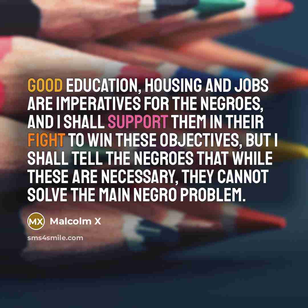 “Good education, housing and jobs are imperatives for the Negroes, and I shall support them in their fight to win these objectives, but I shall tell the Negroes that while these are necessary, they cannot solve the main Negro problem.” quote by Malcolm X
