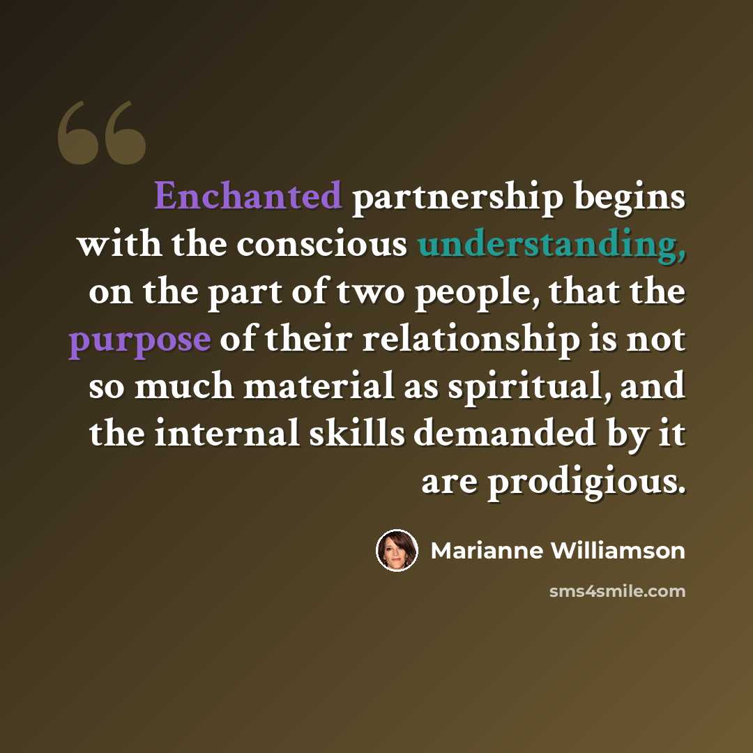 “Enchanted partnership begins with the conscious understanding, on the part of two people, that the purpose of their relationship is not so much material as spiritual, and the internal skills demanded by it are prodigious.” quote by Marianne Williamson