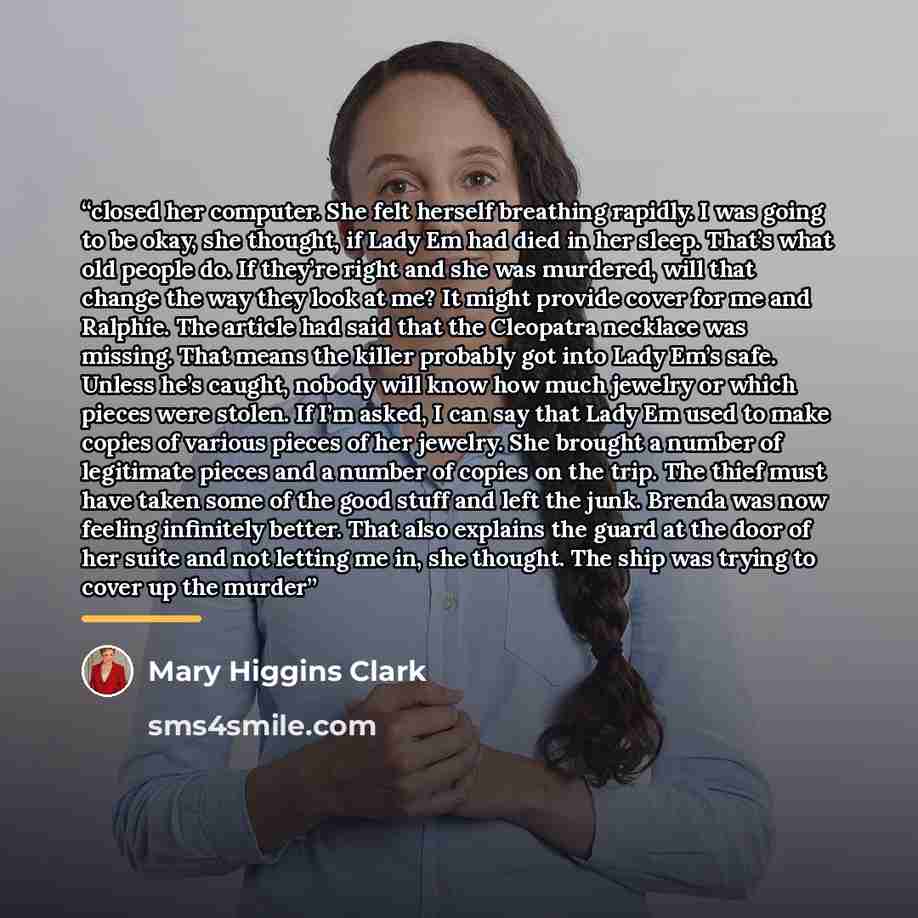 “closed her computer. She felt herself breathing rapidly. I was going to be okay, she thought, if Lady Em had died in her sleep. That’s what old people do. If they’re right and she was murdered, will that change the way they look at me? It might provide cover for me and Ralphie. The article had…” quote by Mary Higgins Clark