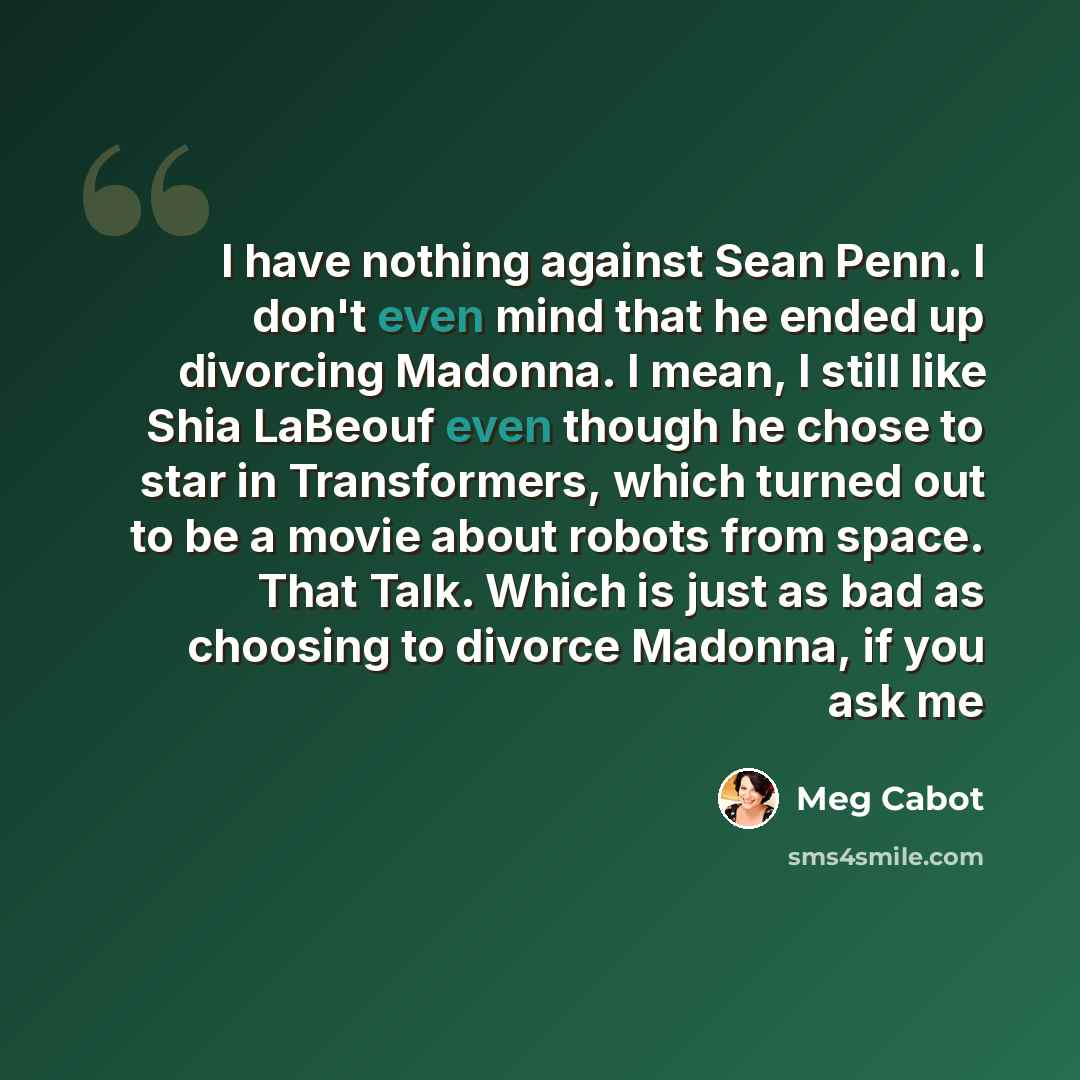 “I have nothing against Sean Penn. I don't even mind that he ended up divorcing Madonna. I mean, I still like Shia LaBeouf even though he chose to star in Transformers, which turned out to be a movie about robots from space. That Talk. Which is just as bad as choosing to divorce Madonna, if you ask…” quote by Meg Cabot
