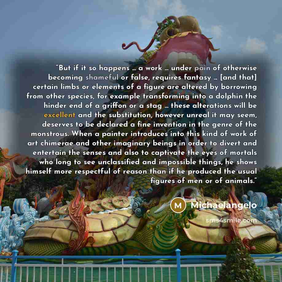 “But if it so happens ... a work ... under pain of otherwise becoming shameful or false, requires fantasy ... [and that] certain limbs or elements of a figure are altered by borrowing from other species, for example transforming into a dolphin the hinder end of a griffon or a stag ... these…” quote by Michaelangelo