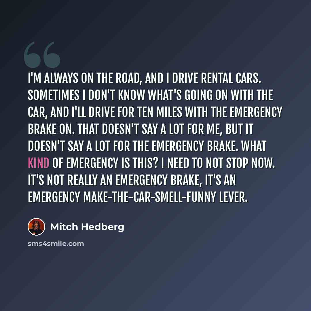 “I'm always on the road, and I drive rental cars. Sometimes I don't know what's going on with the car, and I'll drive for ten miles with the emergency brake on. That doesn't say a lot for me, but it doesn't say a lot for the emergency brake. What kind of emergency is this? I need to not stop now…” quote by Mitch Hedberg