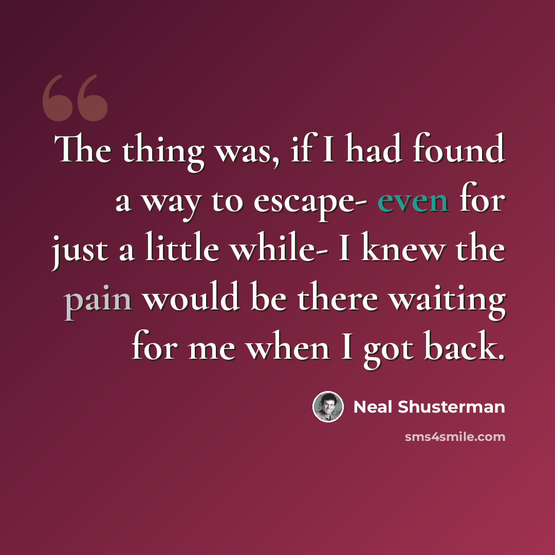 “The thing was, if I had found a way to escape- even for just a little while- I knew the pain would be there waiting for me when I got back.” quote by Neal Shusterman