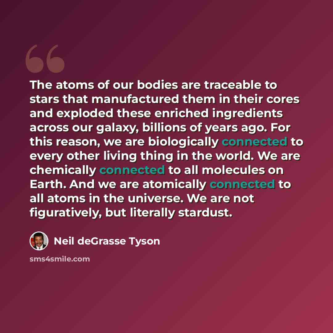 “The atoms of our bodies are traceable to stars that manufactured them in their cores and exploded these enriched ingredients across our galaxy, billions of years ago. For this reason, we are biologically connected to every other living thing in the world. We are chemically connected to all…” quote by Neil deGrasse Tyson