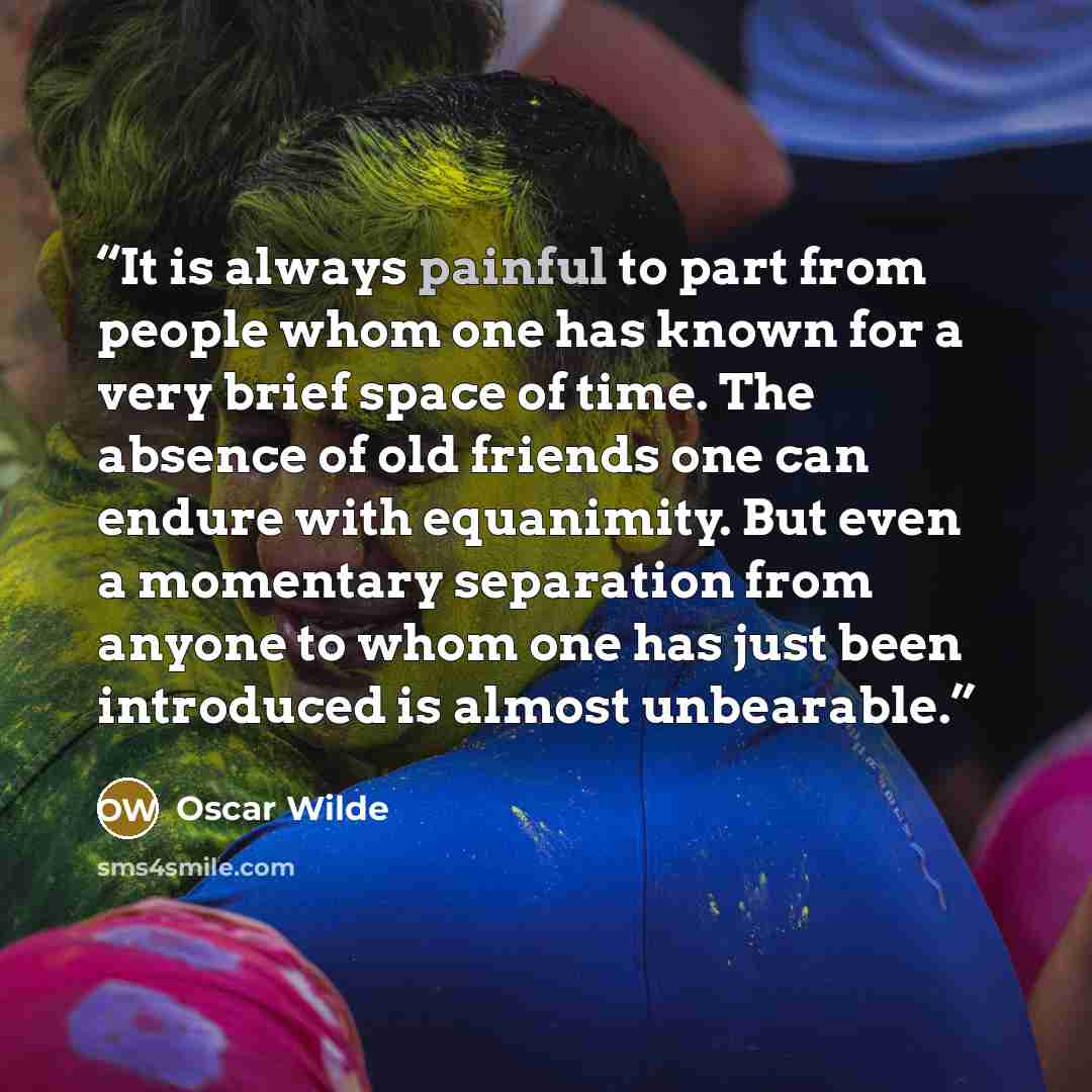 “It is always painful to part from people whom one has known for a very brief space of time. The absence of old friends one can endure with equanimity. But even a momentary separation from anyone to whom one has just been introduced is almost unbearable.” quote by Oscar Wilde