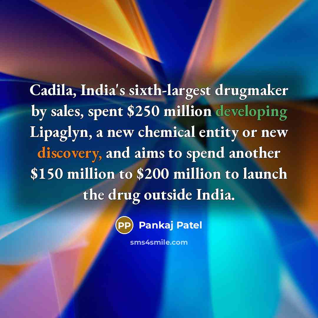 “Cadila, India's sixth-largest drugmaker by sales, spent $250 million developing Lipaglyn, a new chemical entity or new discovery, and aims to spend another $150 million to $200 million to launch the drug outside India.” quote by Pankaj Patel