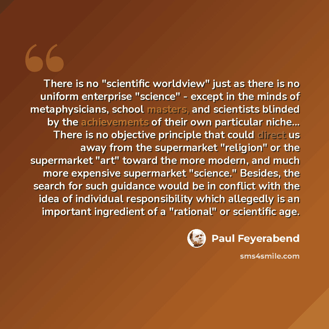 “There is no "scientific worldview" just as there is no uniform enterprise "science" - except in the minds of metaphysicians, school masters, and scientists blinded by the achievements of their own particular niche... There is no objective principle that could direct us away from the supermarket…” quote by Paul Feyerabend