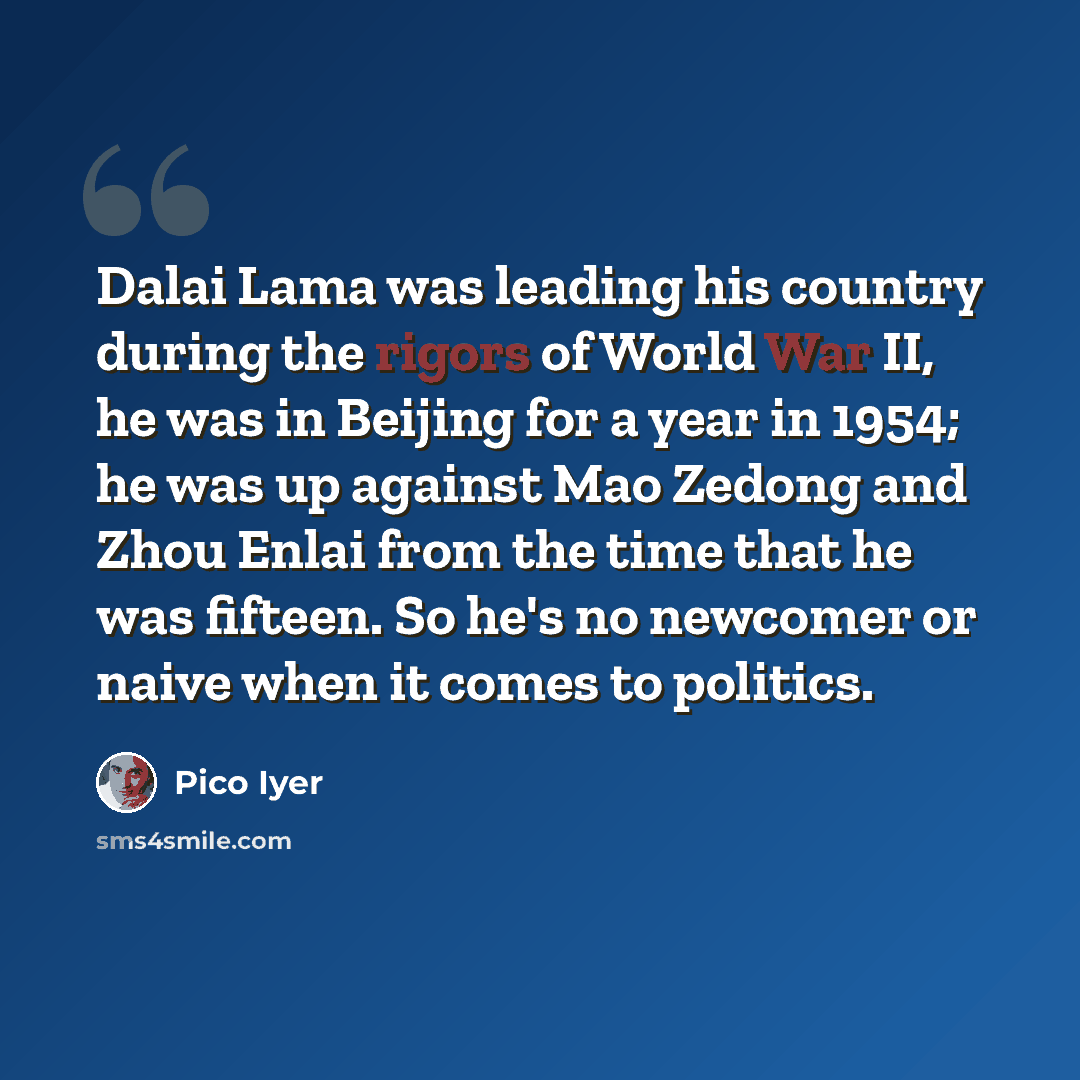 “Dalai Lama was leading his country during the rigors of World War II, he was in Beijing for a year in 1954; he was up against Mao Zedong and Zhou Enlai from the time that he was fifteen. So he's no newcomer or naive when it comes to politics.” quote by Pico Iyer