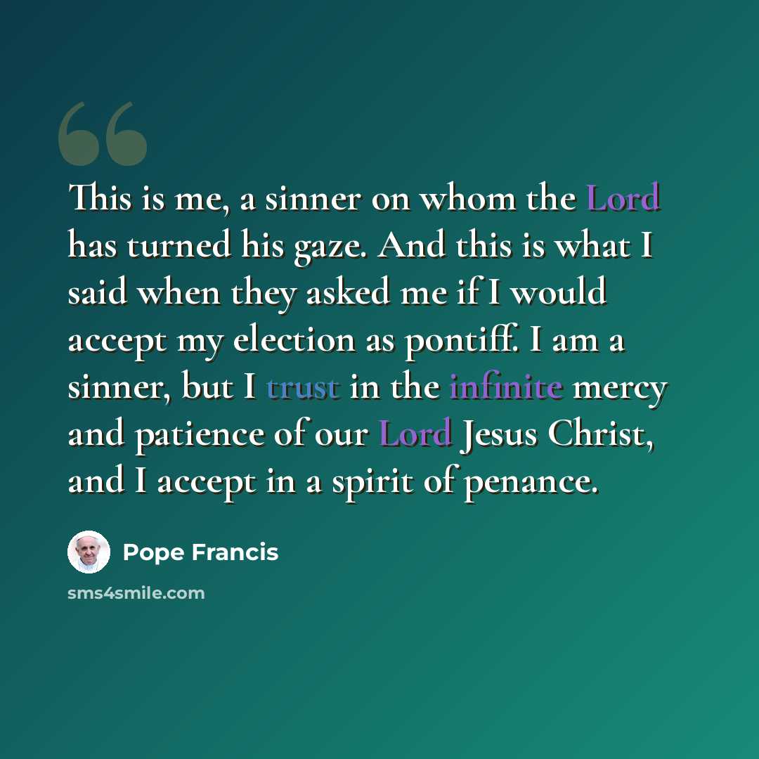 “This is me, a sinner on whom the Lord has turned his gaze. And this is what I said when they asked me if I would accept my election as pontiff. I am a sinner, but I trust in the infinite mercy and patience of our Lord Jesus Christ, and I accept in a spirit of penance.” quote by Pope Francis