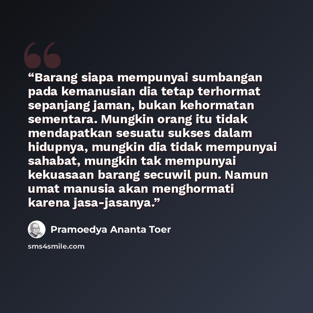 “Barang siapa mempunyai sumbangan pada kemanusian dia tetap terhormat sepanjang jaman, bukan kehormatan sementara. Mungkin orang itu tidak mendapatkan sesuatu sukses dalam hidupnya, mungkin dia tidak mempunyai sahabat, mungkin tak mempunyai kekuasaan barang secuwil pun. Namun umat manusia akan…” quote by Pramoedya Ananta Toer