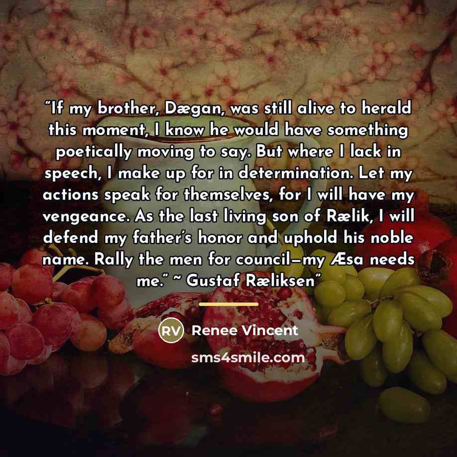 “If my brother, Dægan, was still alive to herald this moment, I know he would have something poetically moving to say. But where I lack in speech, I make up for in determination. Let my actions speak for themselves, for I will have my vengeance. As the last living son of Rælik, I will defend my…” quote by Renee Vincent